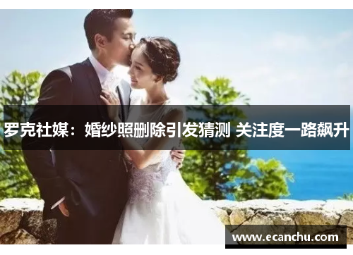 罗克社媒：婚纱照删除引发猜测 关注度一路飙升